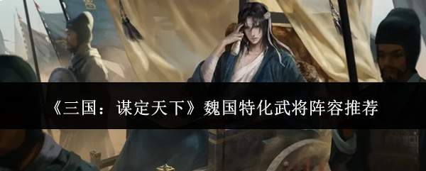三国谋定天下:魏国特化武将阵容搭配攻略与推荐