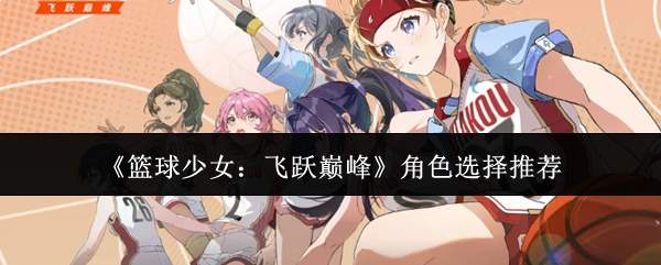 篮球少女飞跃巅峰:角色挑选攻略与推荐