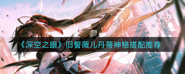 深空之眼旧誓薇儿丹蒂神格怎么搭配