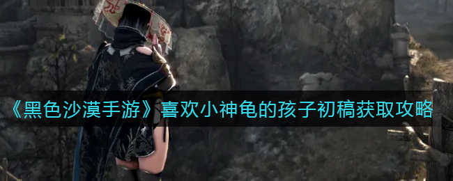 黑色沙漠手游喜欢小神龟的孩子初稿怎么获取