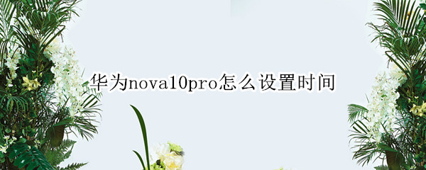 华为nova10pro怎样正确设置时间