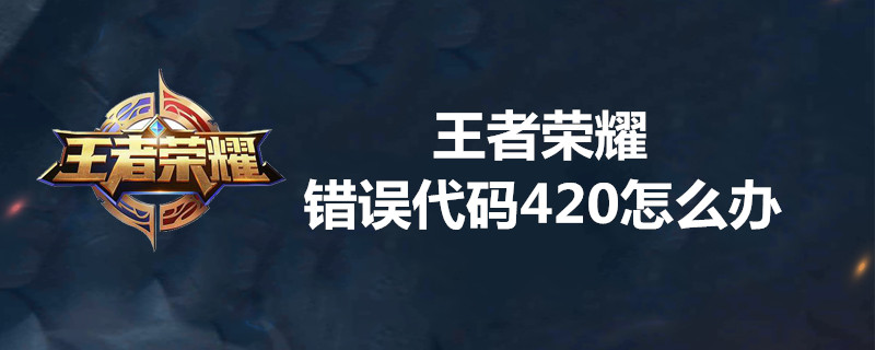 王者荣耀错误代码420是什么意思？ 王者错误代码420解决攻略一览