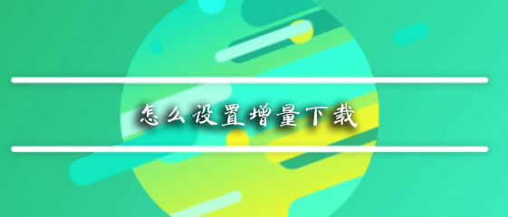 怎么设置增量下载_设置增量下载步骤流程详解