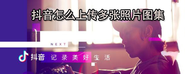 抖音多张照片图集在哪上传？多张照片图集上传流程图文详解