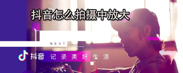 抖音录制过程中怎样使用放大功能？抖音视频放大功能图文介绍