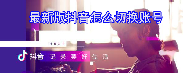 最新版抖音怎么切换账号_切换抖音账号方法一览