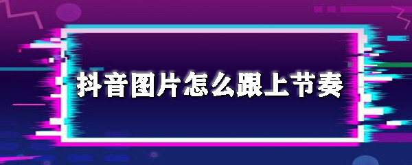 抖音图片怎么跟上节奏_图片跟上音乐方法指南