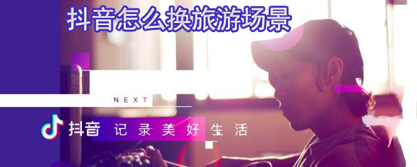 抖音怎么换旅游场景_更换旅游场景步骤详解
