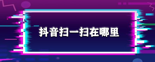 抖音扫一扫在哪里_扫一扫使用步骤流程全览