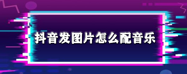 抖音发图片怎么配音乐_配音乐方法一览