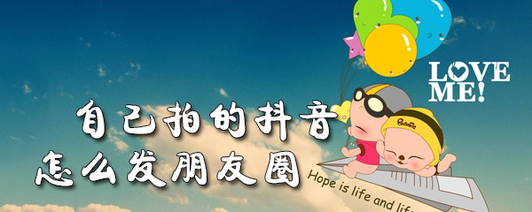 自己拍的抖音怎么发朋友圈_发朋友圈方法图文解析