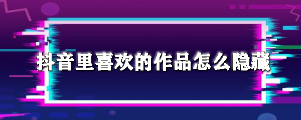 抖音里喜欢的作品怎么隐藏_隐藏步骤流程解析