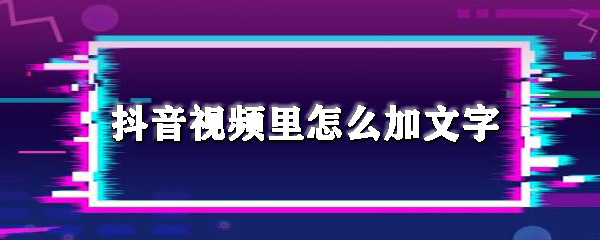 抖音视频里怎么加文字_加文字步骤流程全览