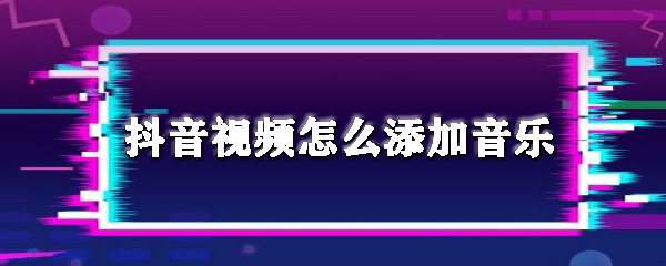 抖音视频怎么添加音乐_添加音乐方法图文详解