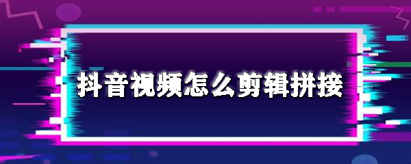 抖音视频怎么剪辑拼接_剪辑拼接步骤流程分析