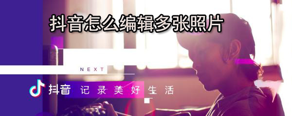抖音怎么编辑多张照片_编辑多张步骤流程分享