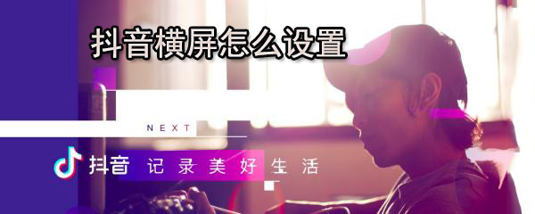 抖音横屏怎么设置_设置步骤图文详解