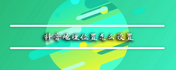 抖音地理位置如何设置？抖音地理位置设置一览