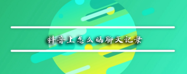 抖音上聊天记录如何分享？抖音上聊天记录分享流程介绍