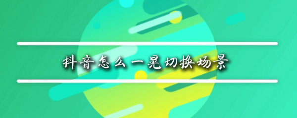 抖音一晃切换场景怎么做_一晃切换场景详细操作办法一览