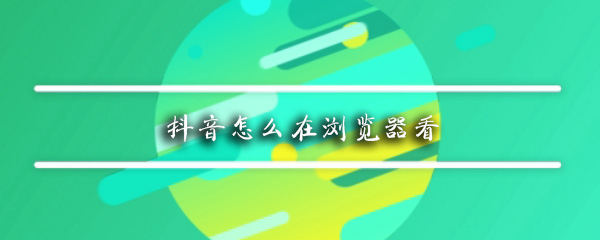 抖音可以在浏览器观看吗_浏览器看抖音方法详解