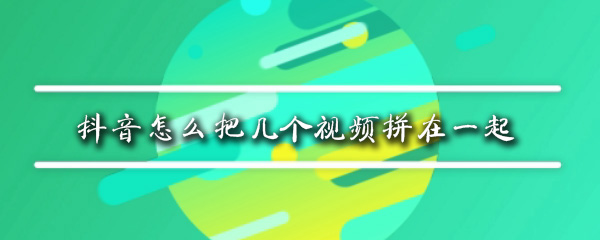 抖音可以把视频一起拼接吗_拼接视频方法过程介绍