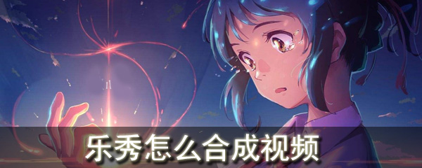 乐秀可以合成视频吗_合成视频相关操作分享