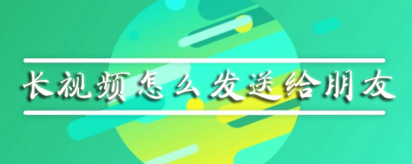长视频怎么发送给朋友_发给朋友长视频步骤介绍