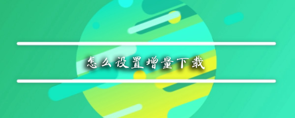 手机如何设置增量下载_增量下载设置方法指南