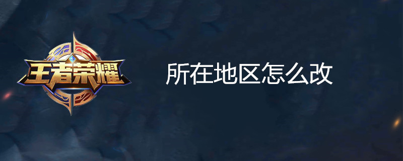 王者荣耀所在地区位置如何修改？所在地区位置修改方法介绍