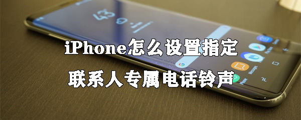 iPhone指定联系人专属电话铃声如何设置？指定联系人专属电话铃声设置流程介绍