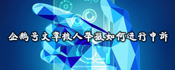 企鹅号文章被人举报怎样申诉？被人举报申诉流程介绍