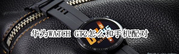 华为WATCH GT2怎样与手机配对？和手机配对方法讲解