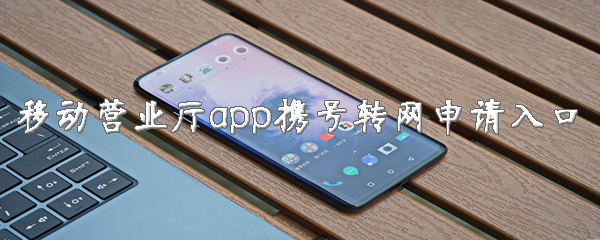 中国移动营业厅携号转网怎么打开？携号入网申请入口一览