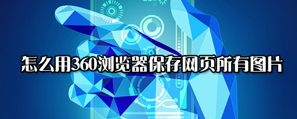 360浏览器如何保存网页所有图片？用360浏览器保存图片方法讲解