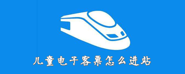 儿童电子客票怎样进站？儿童票进站方法介绍