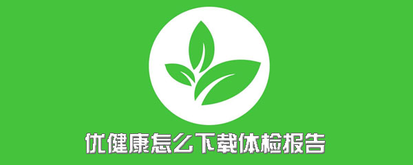 优健康体检报告怎么保存？下载体检报告方法一览